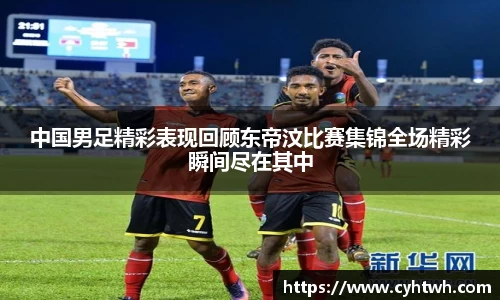 中国男足精彩表现回顾东帝汶比赛集锦全场精彩瞬间尽在其中